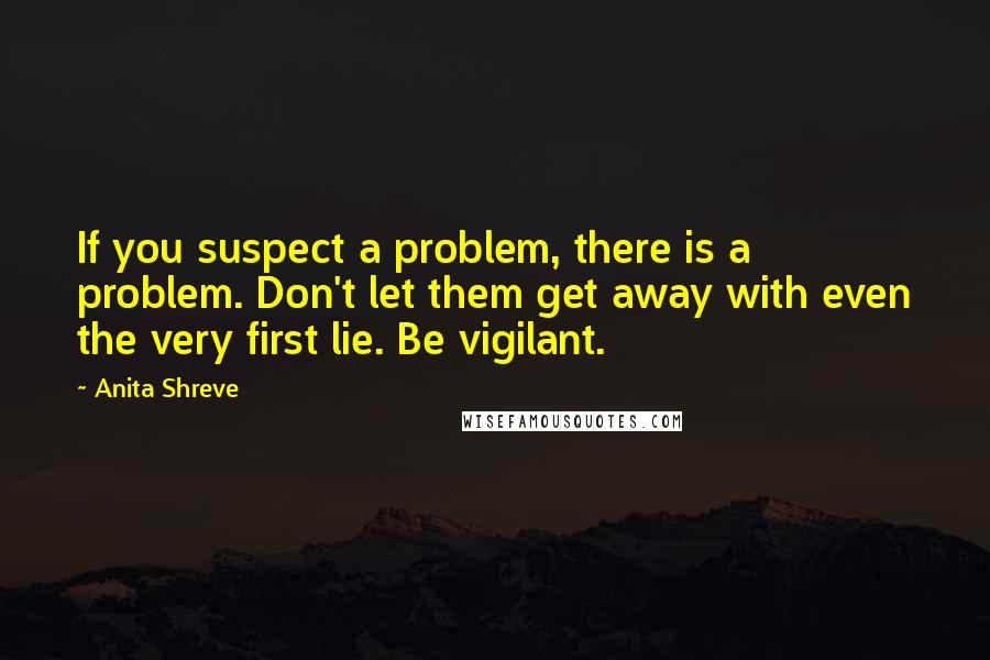 Anita Shreve Quotes: If you suspect a problem, there is a problem. Don't let them get away with even the very first lie. Be vigilant.