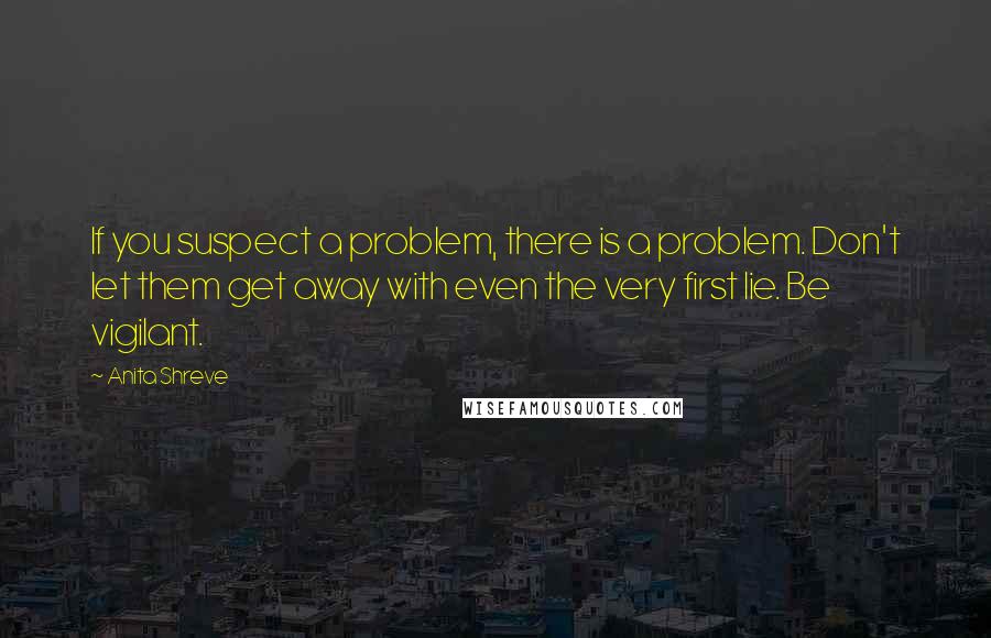 Anita Shreve Quotes: If you suspect a problem, there is a problem. Don't let them get away with even the very first lie. Be vigilant.