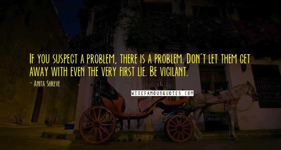 Anita Shreve Quotes: If you suspect a problem, there is a problem. Don't let them get away with even the very first lie. Be vigilant.