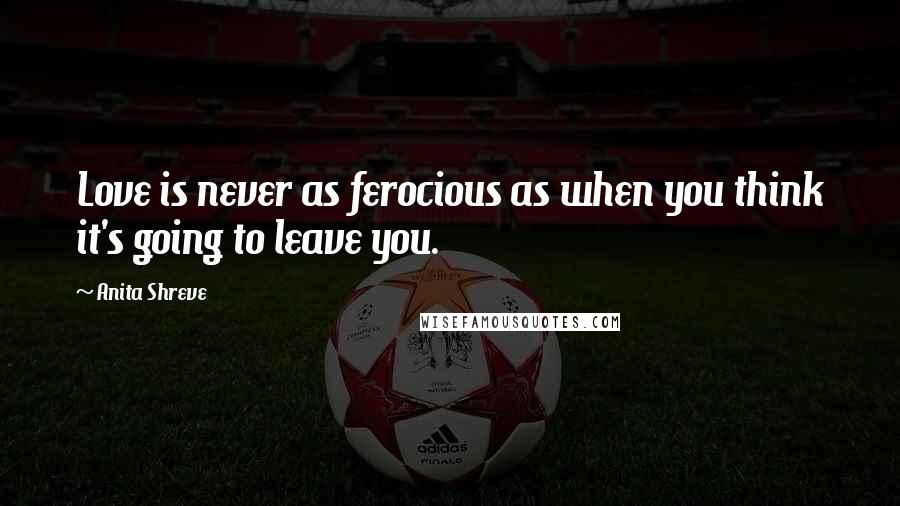 Anita Shreve Quotes: Love is never as ferocious as when you think it's going to leave you.