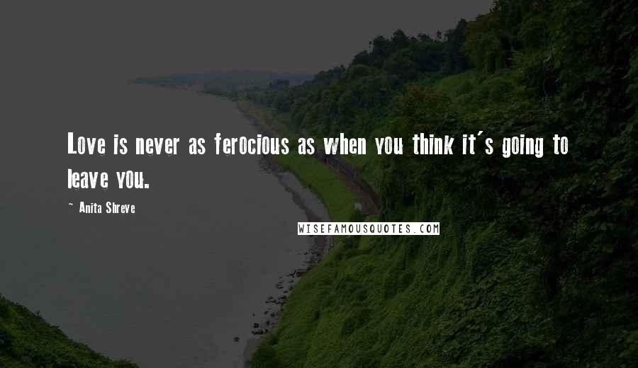 Anita Shreve Quotes: Love is never as ferocious as when you think it's going to leave you.