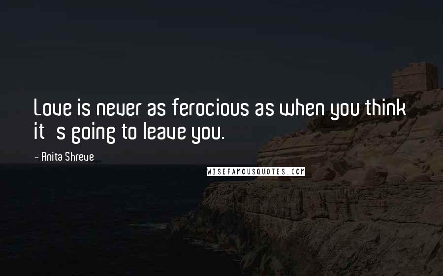 Anita Shreve Quotes: Love is never as ferocious as when you think it's going to leave you.