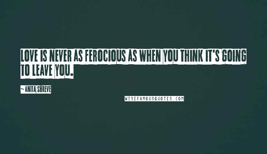 Anita Shreve Quotes: Love is never as ferocious as when you think it's going to leave you.