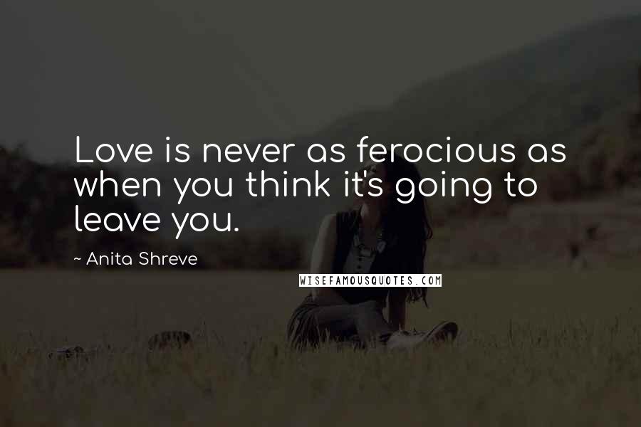 Anita Shreve Quotes: Love is never as ferocious as when you think it's going to leave you.