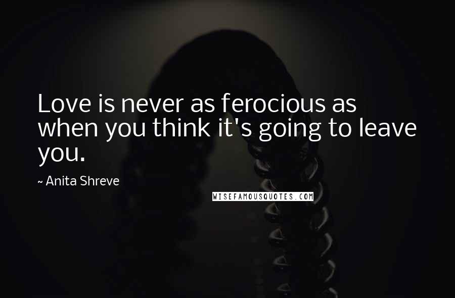 Anita Shreve Quotes: Love is never as ferocious as when you think it's going to leave you.