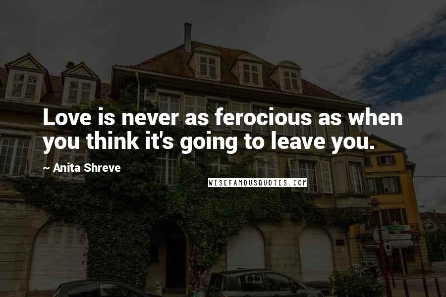 Anita Shreve Quotes: Love is never as ferocious as when you think it's going to leave you.