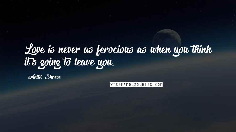 Anita Shreve Quotes: Love is never as ferocious as when you think it's going to leave you.