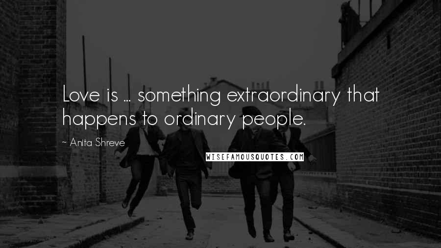 Anita Shreve Quotes: Love is ... something extraordinary that happens to ordinary people.