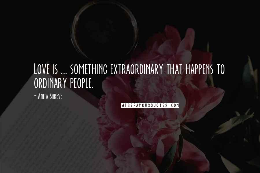 Anita Shreve Quotes: Love is ... something extraordinary that happens to ordinary people.