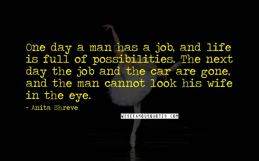 Anita Shreve Quotes: One day a man has a job, and life is full of possibilities. The next day the job and the car are gone, and the man cannot look his wife in the eye.