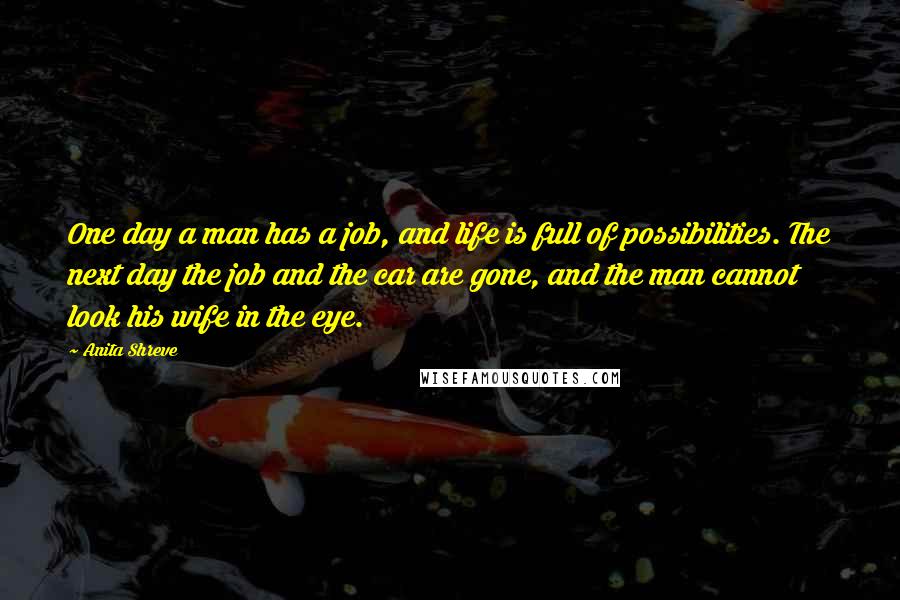 Anita Shreve Quotes: One day a man has a job, and life is full of possibilities. The next day the job and the car are gone, and the man cannot look his wife in the eye.