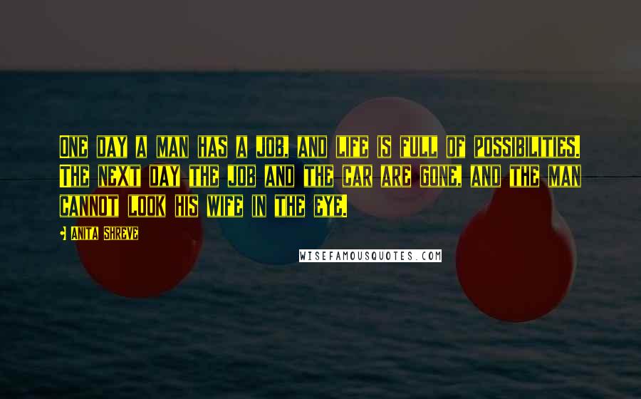Anita Shreve Quotes: One day a man has a job, and life is full of possibilities. The next day the job and the car are gone, and the man cannot look his wife in the eye.