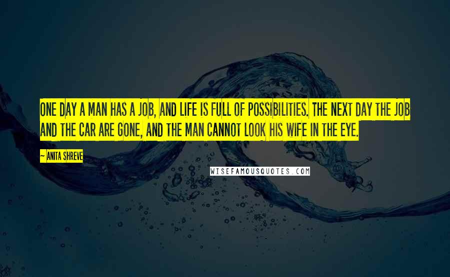 Anita Shreve Quotes: One day a man has a job, and life is full of possibilities. The next day the job and the car are gone, and the man cannot look his wife in the eye.