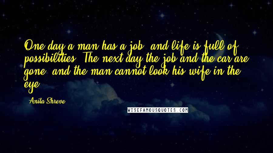 Anita Shreve Quotes: One day a man has a job, and life is full of possibilities. The next day the job and the car are gone, and the man cannot look his wife in the eye.