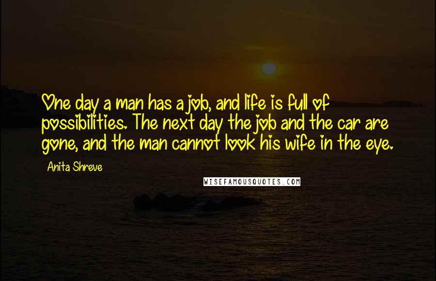 Anita Shreve Quotes: One day a man has a job, and life is full of possibilities. The next day the job and the car are gone, and the man cannot look his wife in the eye.