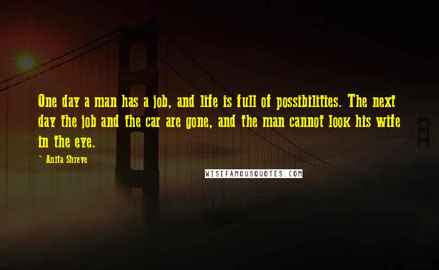 Anita Shreve Quotes: One day a man has a job, and life is full of possibilities. The next day the job and the car are gone, and the man cannot look his wife in the eye.