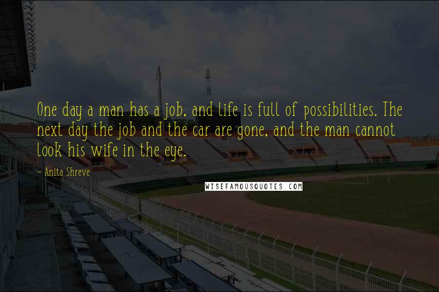 Anita Shreve Quotes: One day a man has a job, and life is full of possibilities. The next day the job and the car are gone, and the man cannot look his wife in the eye.