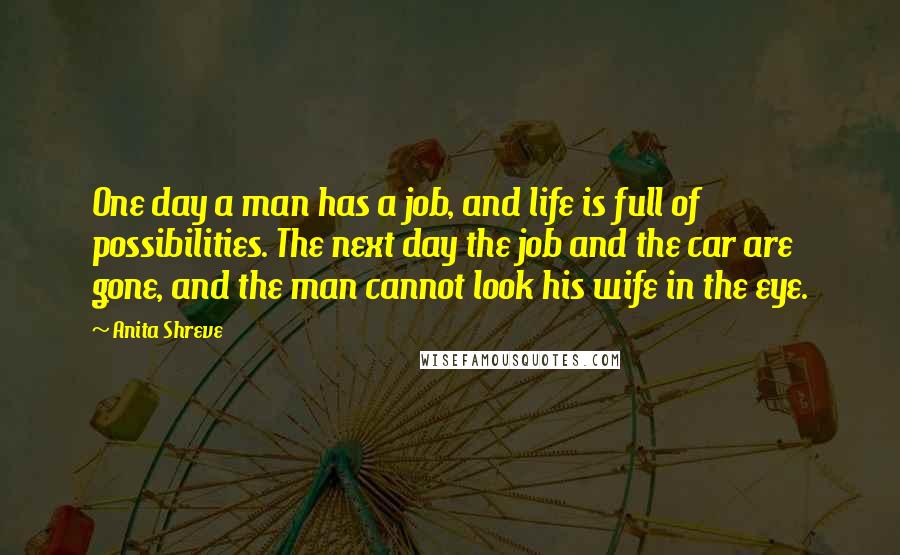 Anita Shreve Quotes: One day a man has a job, and life is full of possibilities. The next day the job and the car are gone, and the man cannot look his wife in the eye.