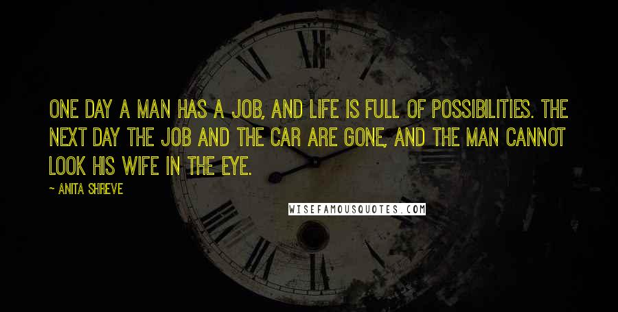 Anita Shreve Quotes: One day a man has a job, and life is full of possibilities. The next day the job and the car are gone, and the man cannot look his wife in the eye.