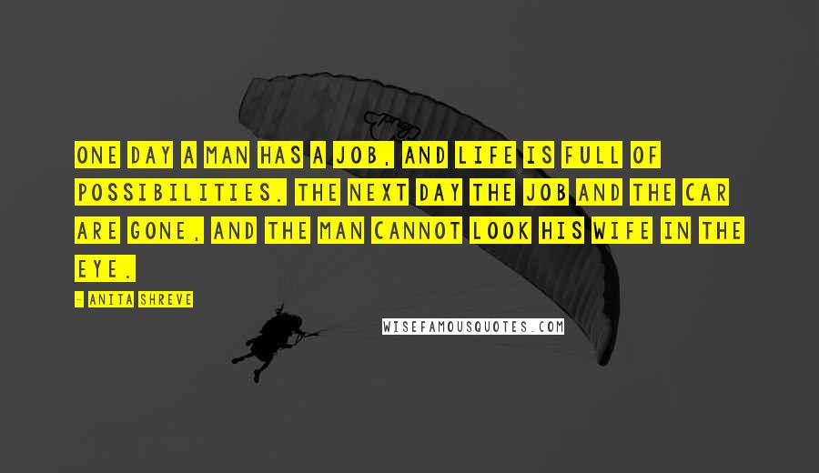 Anita Shreve Quotes: One day a man has a job, and life is full of possibilities. The next day the job and the car are gone, and the man cannot look his wife in the eye.