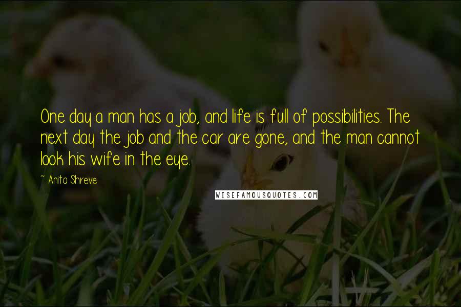 Anita Shreve Quotes: One day a man has a job, and life is full of possibilities. The next day the job and the car are gone, and the man cannot look his wife in the eye.