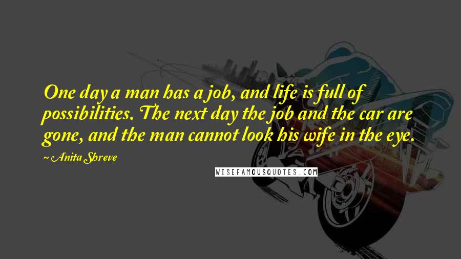 Anita Shreve Quotes: One day a man has a job, and life is full of possibilities. The next day the job and the car are gone, and the man cannot look his wife in the eye.