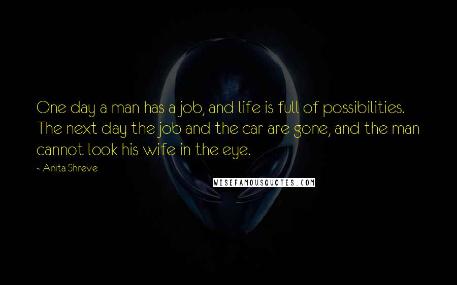 Anita Shreve Quotes: One day a man has a job, and life is full of possibilities. The next day the job and the car are gone, and the man cannot look his wife in the eye.