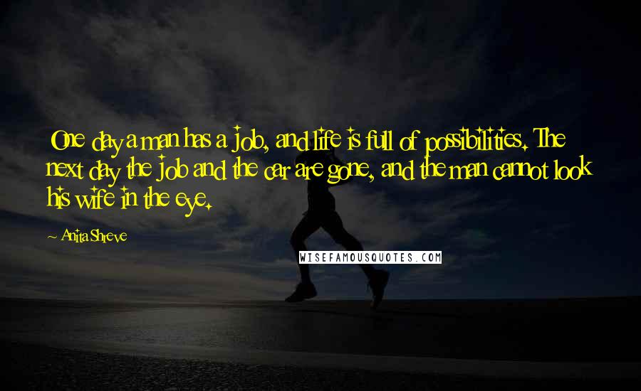 Anita Shreve Quotes: One day a man has a job, and life is full of possibilities. The next day the job and the car are gone, and the man cannot look his wife in the eye.