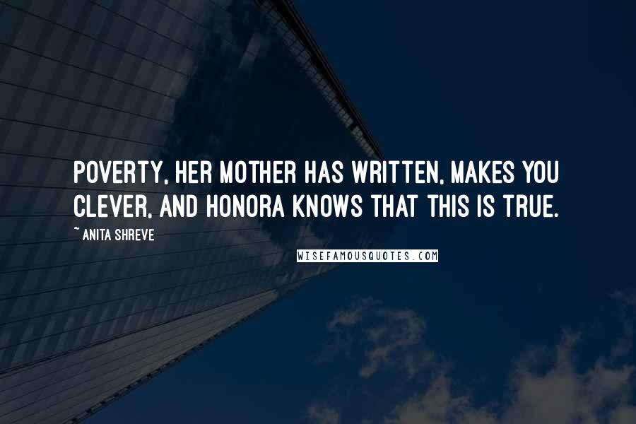 Anita Shreve Quotes: Poverty, her mother has written, makes you clever, and Honora knows that this is true.