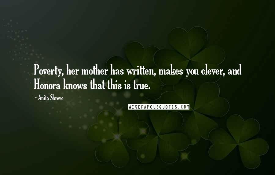 Anita Shreve Quotes: Poverty, her mother has written, makes you clever, and Honora knows that this is true.