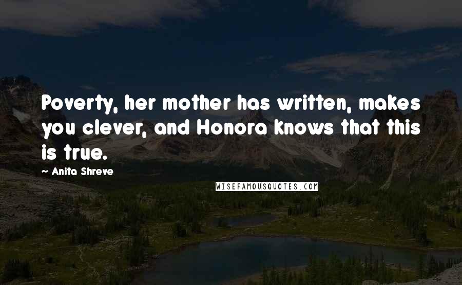 Anita Shreve Quotes: Poverty, her mother has written, makes you clever, and Honora knows that this is true.