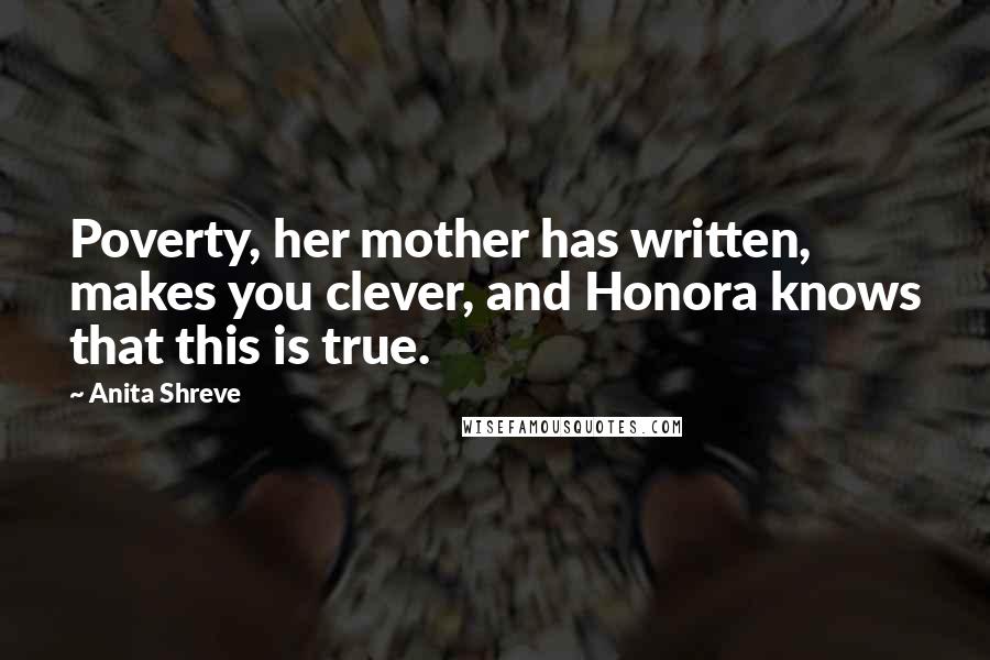 Anita Shreve Quotes: Poverty, her mother has written, makes you clever, and Honora knows that this is true.