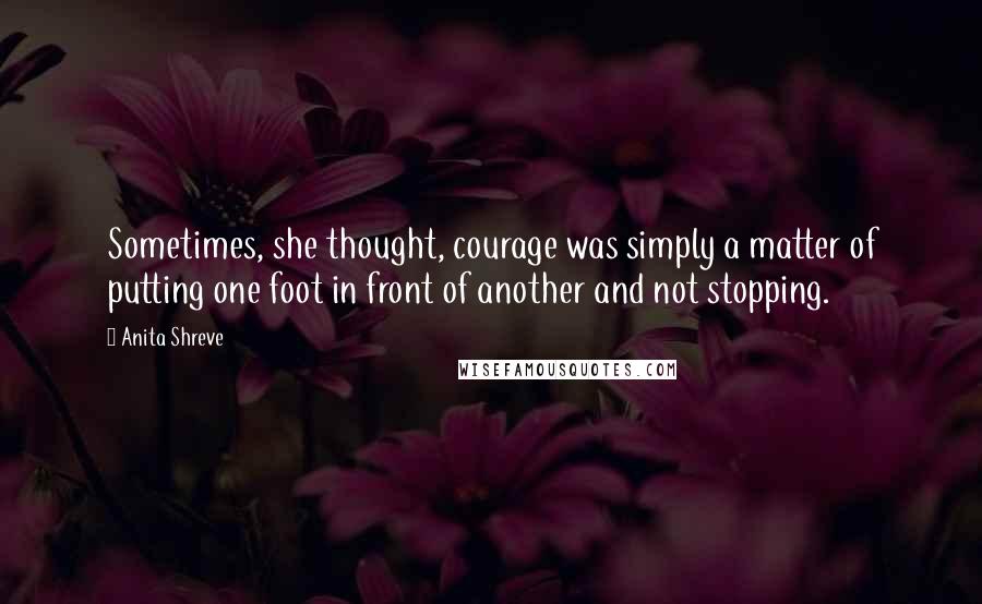 Anita Shreve Quotes: Sometimes, she thought, courage was simply a matter of putting one foot in front of another and not stopping.