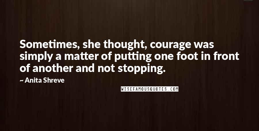 Anita Shreve Quotes: Sometimes, she thought, courage was simply a matter of putting one foot in front of another and not stopping.