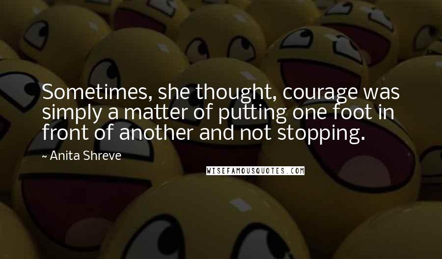 Anita Shreve Quotes: Sometimes, she thought, courage was simply a matter of putting one foot in front of another and not stopping.