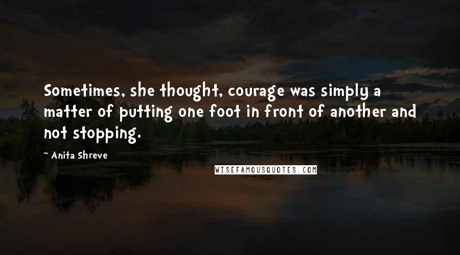 Anita Shreve Quotes: Sometimes, she thought, courage was simply a matter of putting one foot in front of another and not stopping.