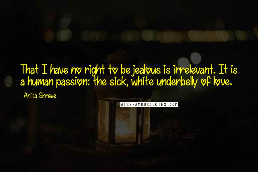 Anita Shreve Quotes: That I have no right to be jealous is irrelevant. It is a human passion: the sick, white underbelly of love.