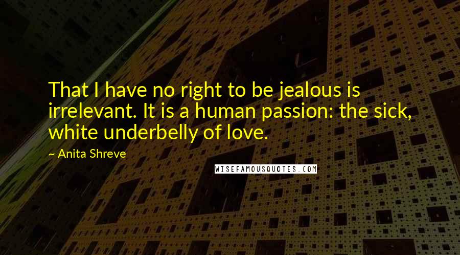 Anita Shreve Quotes: That I have no right to be jealous is irrelevant. It is a human passion: the sick, white underbelly of love.
