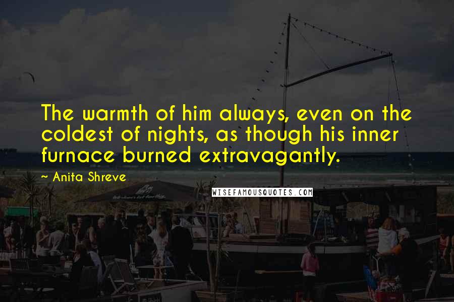 Anita Shreve Quotes: The warmth of him always, even on the coldest of nights, as though his inner furnace burned extravagantly.