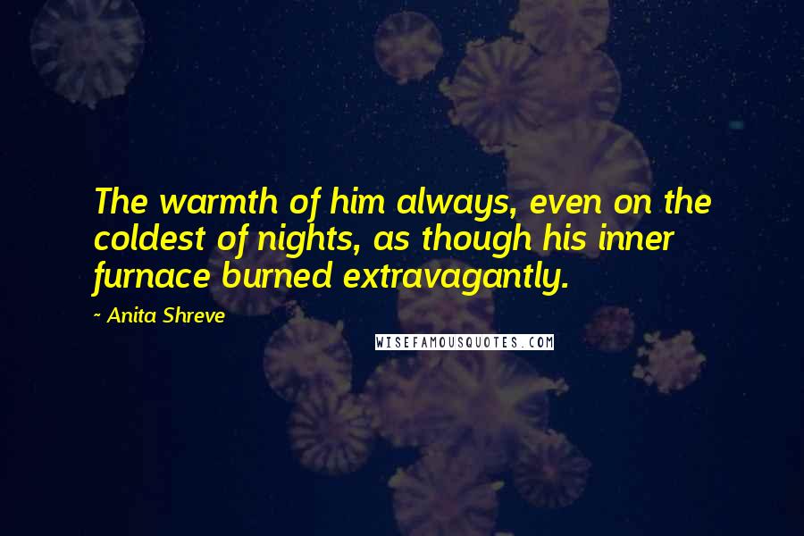 Anita Shreve Quotes: The warmth of him always, even on the coldest of nights, as though his inner furnace burned extravagantly.