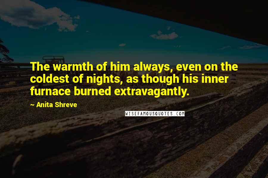 Anita Shreve Quotes: The warmth of him always, even on the coldest of nights, as though his inner furnace burned extravagantly.