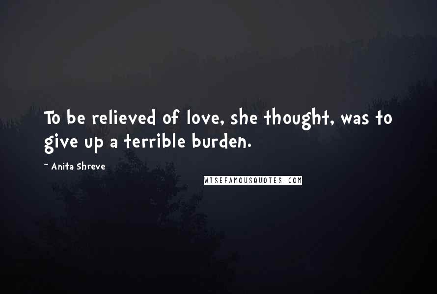 Anita Shreve Quotes: To be relieved of love, she thought, was to give up a terrible burden.