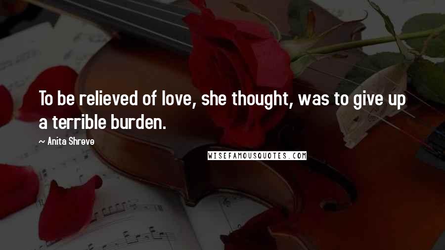 Anita Shreve Quotes: To be relieved of love, she thought, was to give up a terrible burden.