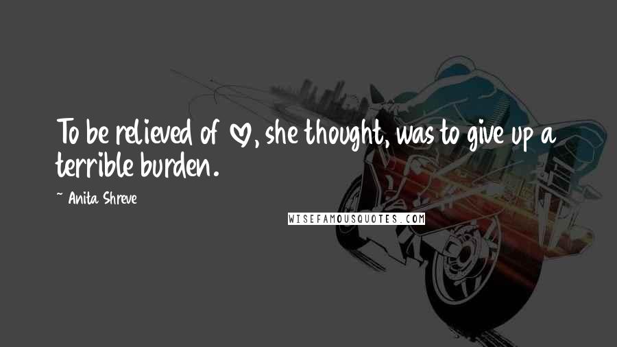 Anita Shreve Quotes: To be relieved of love, she thought, was to give up a terrible burden.