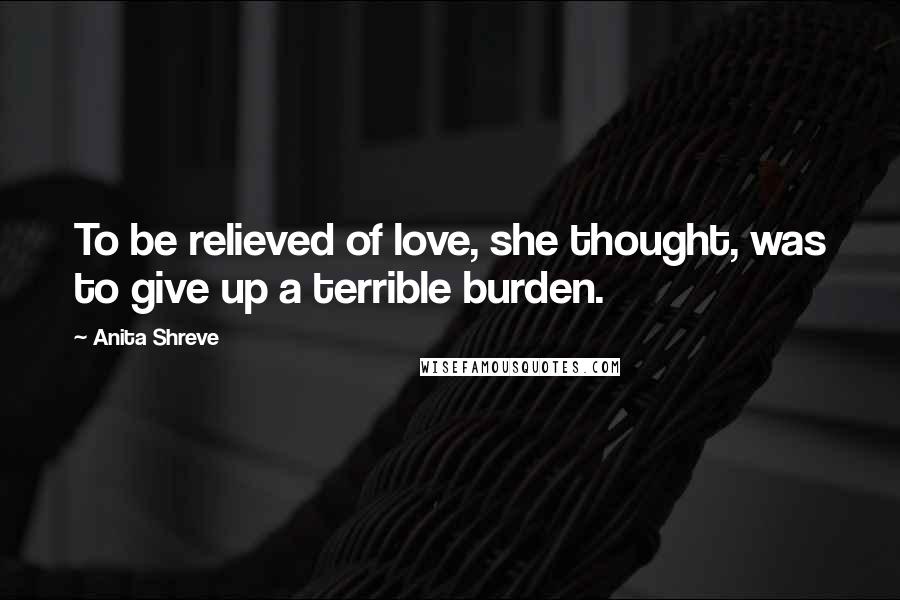 Anita Shreve Quotes: To be relieved of love, she thought, was to give up a terrible burden.