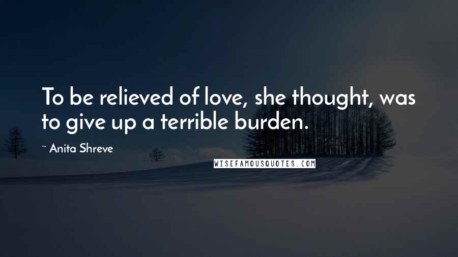 Anita Shreve Quotes: To be relieved of love, she thought, was to give up a terrible burden.