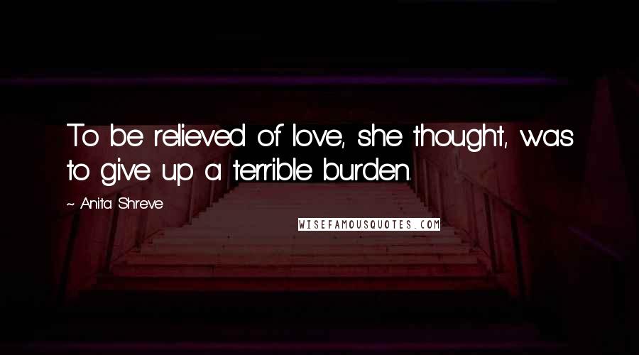 Anita Shreve Quotes: To be relieved of love, she thought, was to give up a terrible burden.