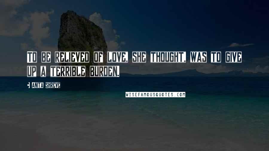 Anita Shreve Quotes: To be relieved of love, she thought, was to give up a terrible burden.