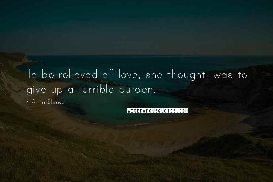 Anita Shreve Quotes: To be relieved of love, she thought, was to give up a terrible burden.