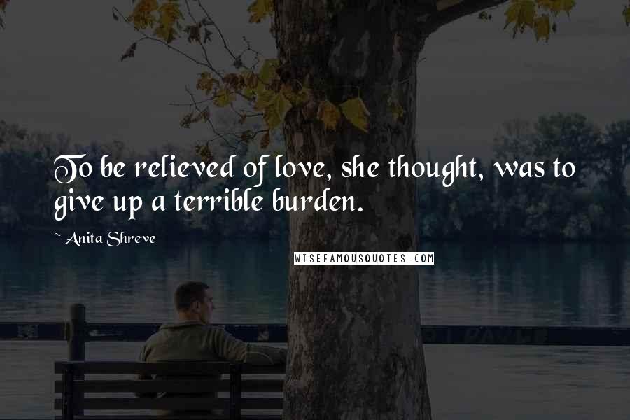 Anita Shreve Quotes: To be relieved of love, she thought, was to give up a terrible burden.